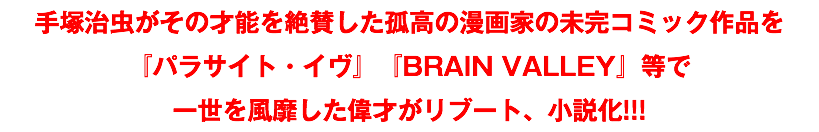 手塚治虫がその才能を絶賛した孤高の漫画家の未完コミック作品を 『パラサイト・イヴ』『BRAIN VALLEY』等で 一世を風靡した偉才がリブート、小説化!!!